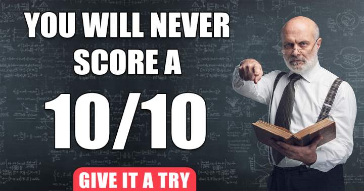 Scoring a solid 10 will always be beyond your reach.