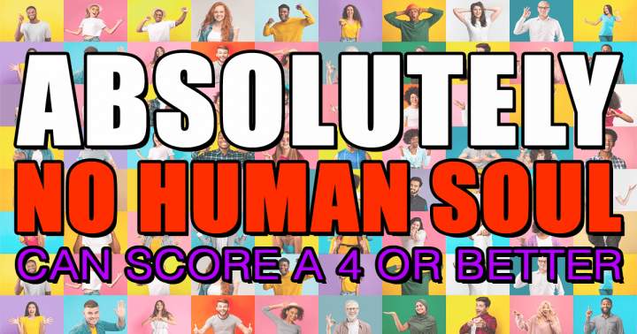 No human soul will be able to score a 4 or better